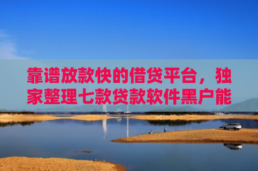 靠谱放款快的借贷平台，独家整理七款贷款软件黑户能下款吗