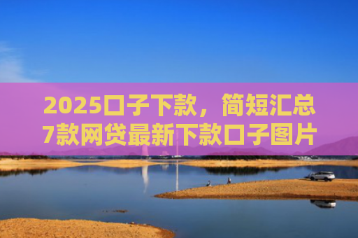 2025口子下款，简短汇总7款网贷最新下款口子图片