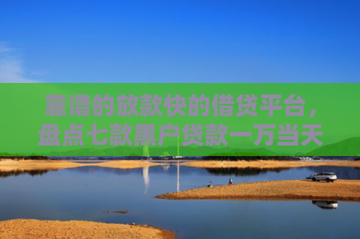 靠谱的放款快的借贷平台，盘点七款黑户贷款一万当天下款