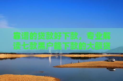 靠谱的贷款好下款，专业解读七款黑户能下款的大额贷款