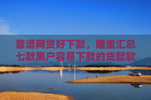 靠谱网贷好下款，隆重汇总七款黑户容易下款的贷款软件