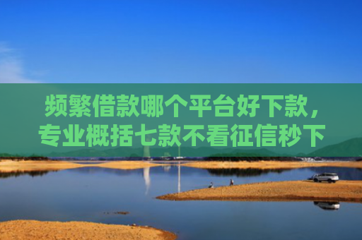 频繁借款哪个平台好下款，专业概括七款不看征信秒下款平台