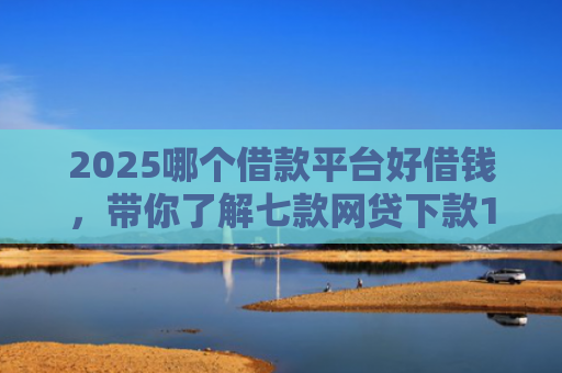 2025哪个借款平台好借钱，带你了解七款网贷下款1000的口子