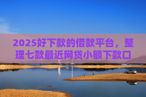 2025好下款的借款平台，整理七款最近网贷小额下款口子