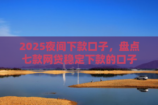 2025夜间下款口子，盘点七款网贷稳定下款的口子